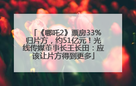《哪吒2》票房33%归片方，约51亿元！光线传媒董事长王长田：应该让片方得到更多