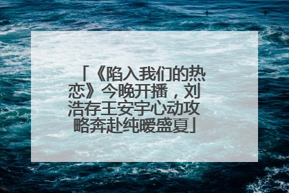 《陷入我们的热恋》今晚开播，刘浩存王安宇心动攻略奔赴纯暧盛夏