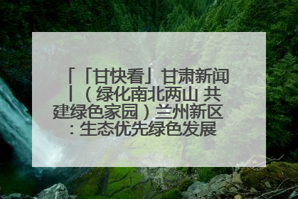 「甘快看」甘肃新闻丨（绿化南北两山 共建绿色家园）兰州新区：生态优先绿色发展 打造生态环保示范区