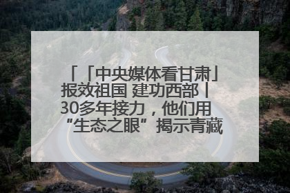 「中央媒体看甘肃」报效祖国 建功西部丨30多年接力，他们用“生态之眼”揭示青藏高原的秘密