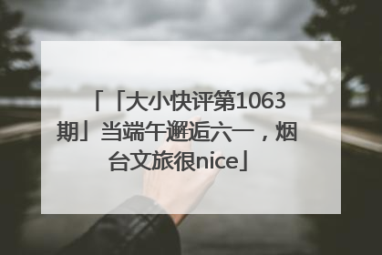 「大小快评第1063期」当端午邂逅六一，烟台文旅很nice