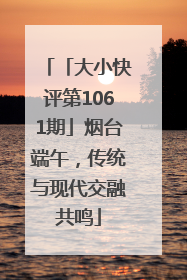 「大小快评第1061期」烟台端午，传统与现代交融共鸣