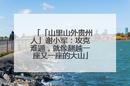 「山里山外贵州人」谢小军：攻克难题，就像翻越一座又一座的大山