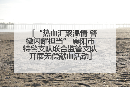 “热血汇聚温情 警徽闪耀担当” 襄阳市特警支队联合监管支队开展无偿献血活动