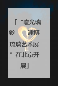 “琉光璃彩——淄博琉璃艺术展”在北京开展