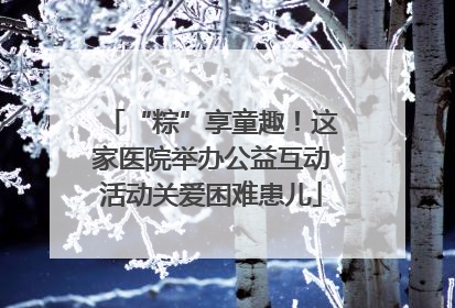 “粽”享童趣！这家医院举办公益互动活动关爱困难患儿