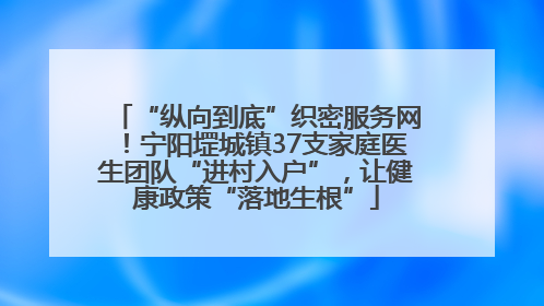 “纵向到底”织密服务网！宁阳堽城镇37支家庭医生团队“进村入户”，让健康政策“落地生根”