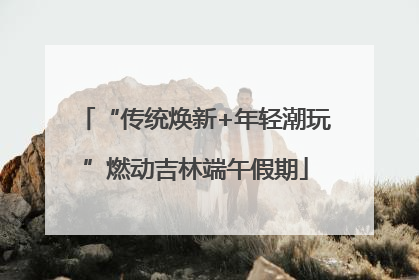 “传统焕新+年轻潮玩”燃动吉林端午假期