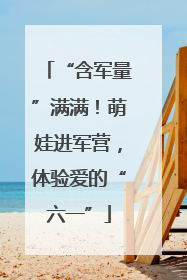 “含军量”满满！萌娃进军营，体验爱的“六一”
