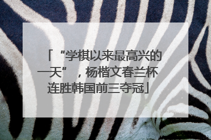 “学棋以来最高兴的一天”，杨楷文春兰杯连胜韩国前三夺冠