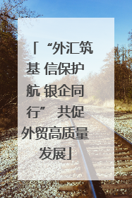 “外汇筑基 信保护航 银企同行” 共促外贸高质量发展