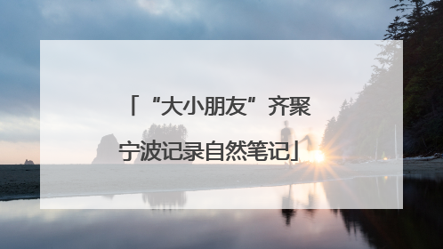 “大小朋友”齐聚宁波记录自然笔记