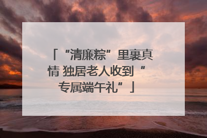 “清廉粽”里裹真情 独居老人收到“专属端午礼”