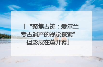 “聚焦古迹：爱尔兰考古遗产的视觉探索”摄影展在蓉开幕