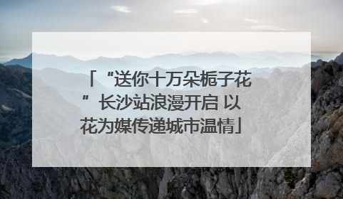 “送你十万朵栀子花”长沙站浪漫开启 以花为媒传递城市温情