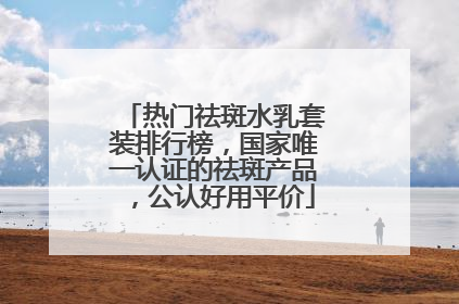 热门祛斑水乳套装排行榜，国家唯一认证的祛斑产品，公认好用平价