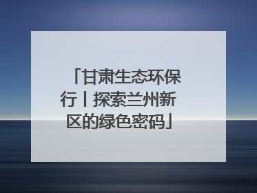 甘肃生态环保行丨探索兰州新区的绿色密码