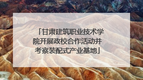 甘肃建筑职业技术学院开展政校合作活动并考察装配式产业基地