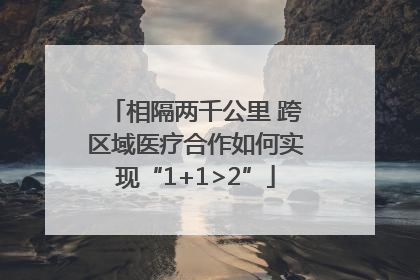 相隔两千公里 跨区域医疗合作如何实现“1+1>2”