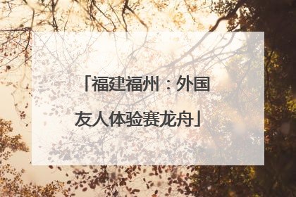 福建福州：外国友人体验赛龙舟