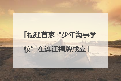 福建首家“少年海事学校”在连江揭牌成立
