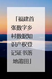 福建首张数字乡村数据知识产权登记证书落地莆田