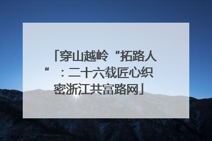 穿山越岭“拓路人”：二十六载匠心织密浙江共富路网