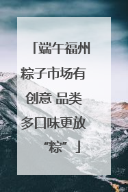 端午福州粽子市场有创意 品类多口味更放“粽”