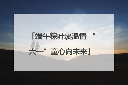端午粽叶裹温情 “六一”童心向未来