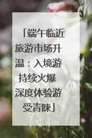 端午临近旅游市场升温：入境游持续火爆 深度体验游受青睐