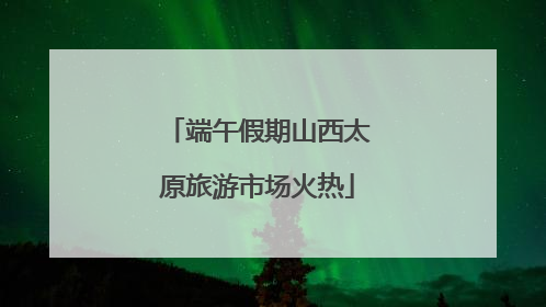 端午假期山西太原旅游市场火热