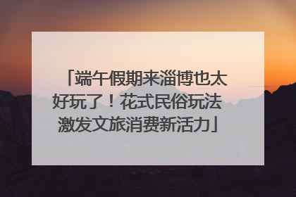 端午假期来淄博也太好玩了！花式民俗玩法激发文旅消费新活力