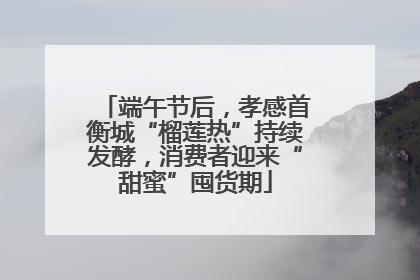 端午节后，孝感首衡城“榴莲热”持续发酵，消费者迎来“甜蜜”囤货期
