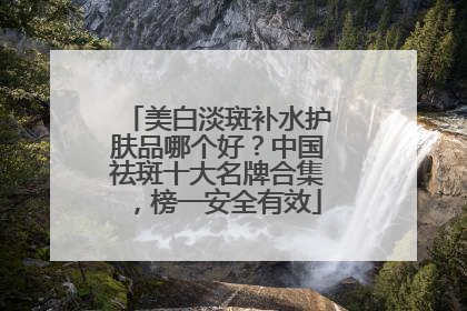 美白淡斑补水护肤品哪个好？中国祛斑十大名牌合集，榜一安全有效