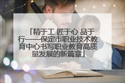 精于工 匠于心 品于行——保定市职业技术教育中心书写职业教育高质量发展的新篇章