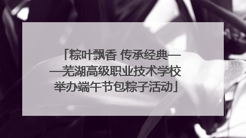 粽叶飘香 传承经典——芜湖高级职业技术学校举办端午节包粽子活动