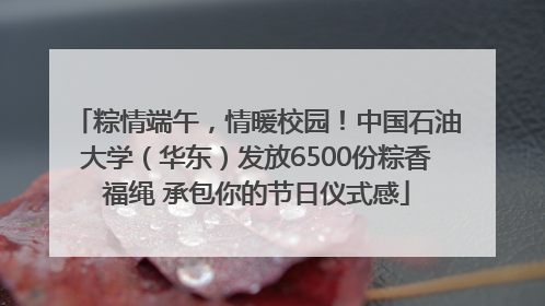 粽情端午，情暖校园！中国石油大学（华东）发放6500份粽香福绳 承包你的节日仪式感