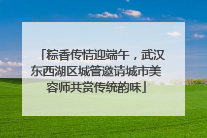粽香传情迎端午，武汉东西湖区城管邀请城市美容师共赏传统韵味
