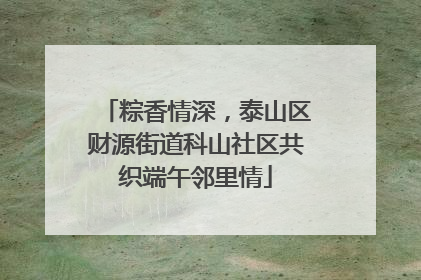 粽香情深，泰山区财源街道科山社区共织端午邻里情