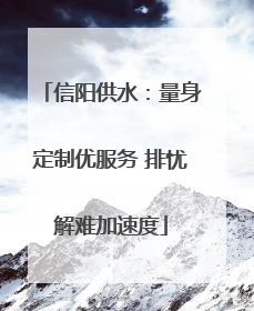 信阳供水：量身定制优服务 排忧解难加速度
