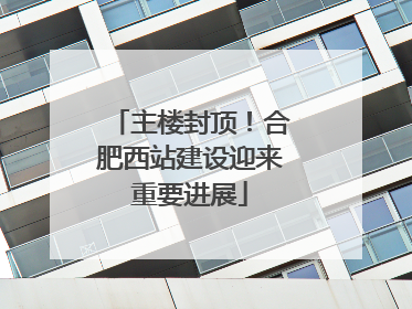 主楼封顶！合肥西站建设迎来重要进展