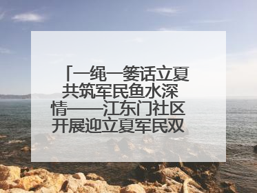 一绳一篓话立夏 共筑军民鱼水深情——江东门社区开展迎立夏军民双拥活动