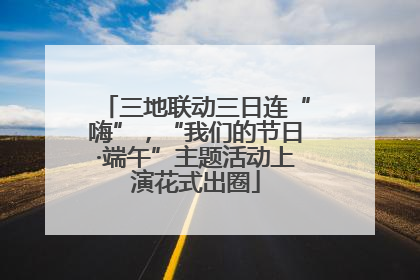 三地联动三日连“嗨”，“我们的节日·端午”主题活动上演花式出圈