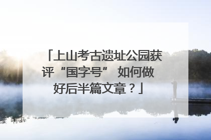 上山考古遗址公园获评“国字号” 如何做好后半篇文章？