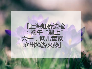 上海虹桥边检：端午“遇上”六一，携儿童家庭出境游火热
