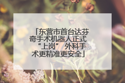 东营市首台达芬奇手术机器人正式“上岗” 外科手术更精准更安全