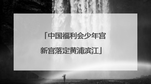 中国福利会少年宫新宫落定黄浦滨江