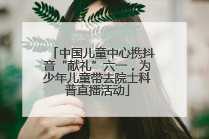 中国儿童中心携抖音“献礼”六一，为少年儿童带去院士科普直播活动