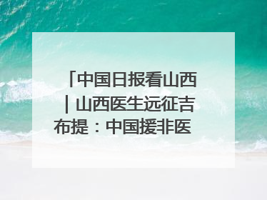 中国日报看山西｜山西医生远征吉布提：中国援非医疗队克服挑战救助非洲患者