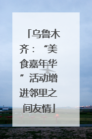 乌鲁木齐：“美食嘉年华”活动增进邻里之间友情